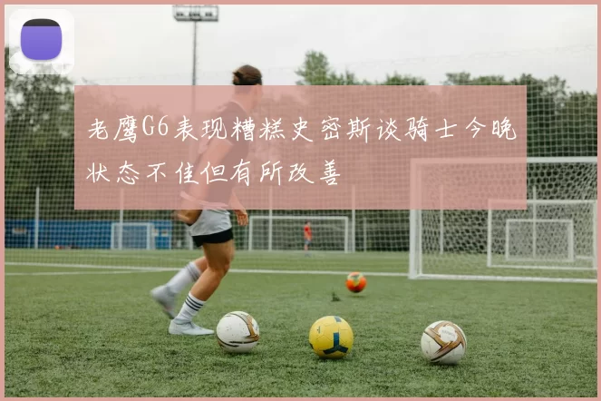 老鹰G6表现糟糕史密斯谈骑士今晚状态不佳但有所改善