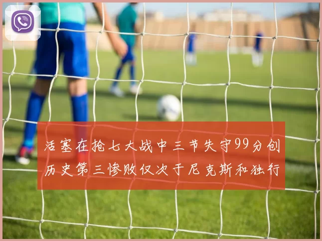 活塞在抢七大战中三节失守99分创历史第三惨败仅次于尼克斯和独行侠