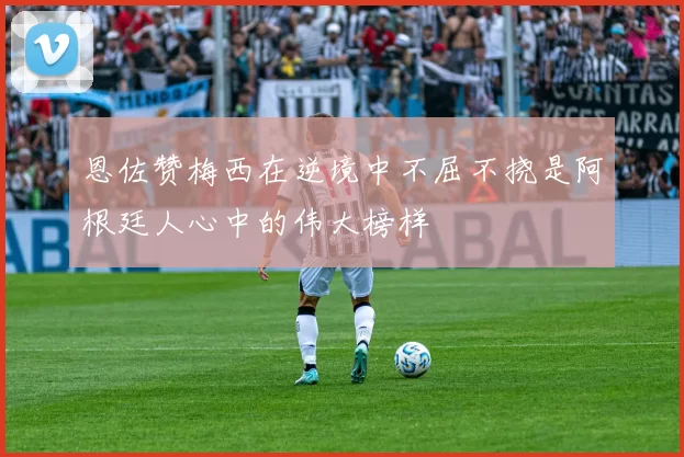 恩佐赞梅西在逆境中不屈不挠是阿根廷人心中的伟大榜样