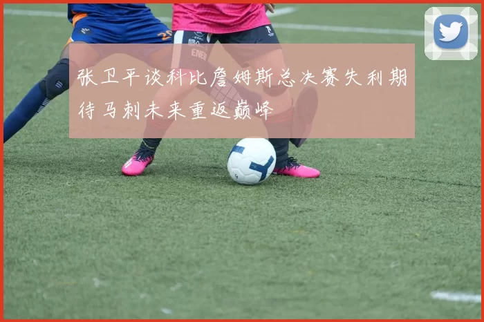 张卫平谈科比詹姆斯总决赛失利期待马刺未来重返巅峰