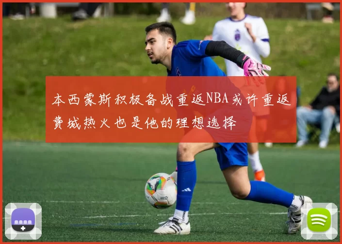 本西蒙斯积极备战重返NBA或许重返费城热火也是他的理想选择