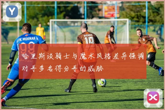 哈里斯谈骑士与魔术风格差异强调对手多名得分手的威胁