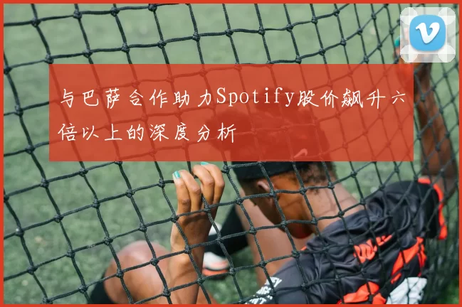 与巴萨合作助力Spotify股价飙升六倍以上的深度分析