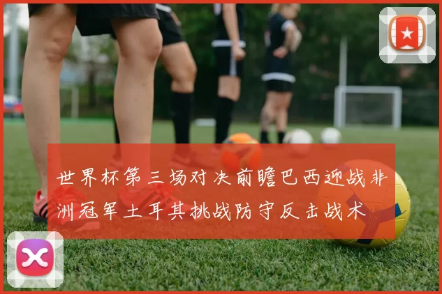 世界杯第三场对决前瞻巴西迎战非洲冠军土耳其挑战防守反击战术