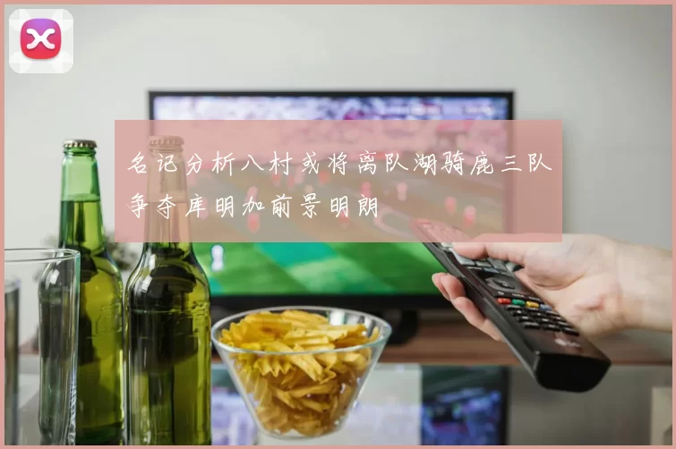 名记分析八村或将离队湖骑鹿三队争夺库明加前景明朗
