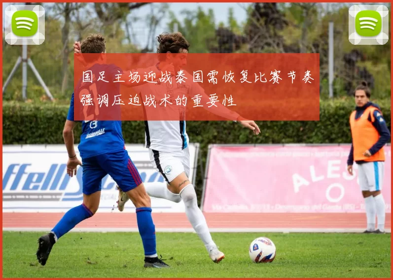 国足主场迎战泰国需恢复比赛节奏强调压迫战术的重要性