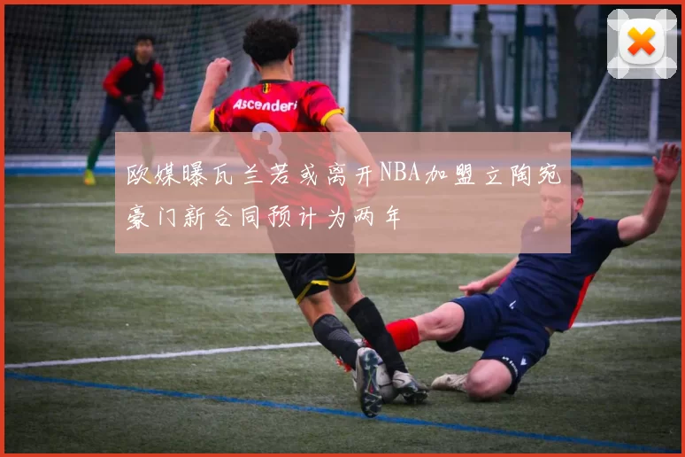 欧媒曝瓦兰若或离开NBA加盟立陶宛豪门新合同预计为两年