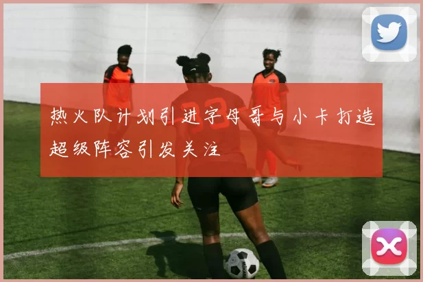 热火队计划引进字母哥与小卡打造超级阵容引发关注
