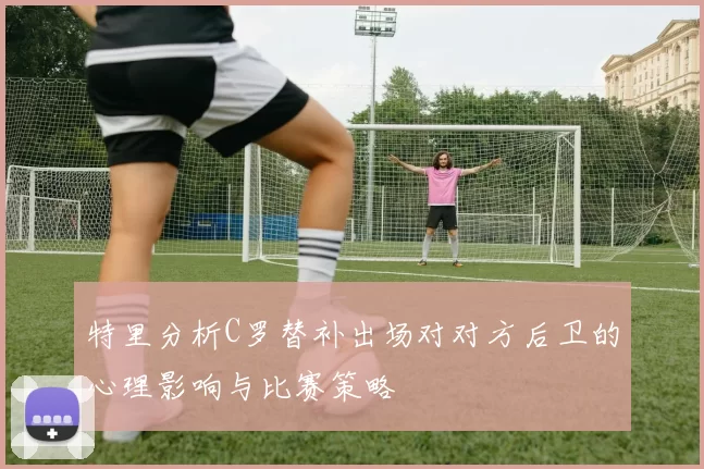 特里分析C罗替补出场对对方后卫的心理影响与比赛策略