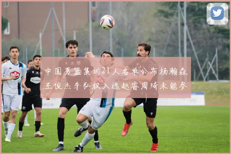中国男篮集训21人名单公布杨瀚森王俊杰李弘权入选赵睿周琦未能参加