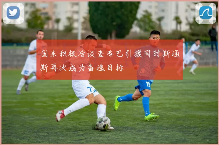 国米积极洽谈查洛巴引援同时斯通斯再次成为备选目标