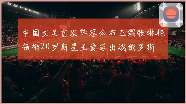 中国女足首发阵容公布王霜张琳艳领衔20岁新星王爱芳出战俄罗斯
