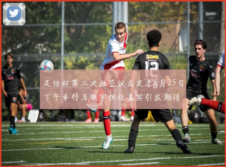 足协杯第二次抽签仪式定于6月25日下午举行马明宇担任嘉宾引发期待