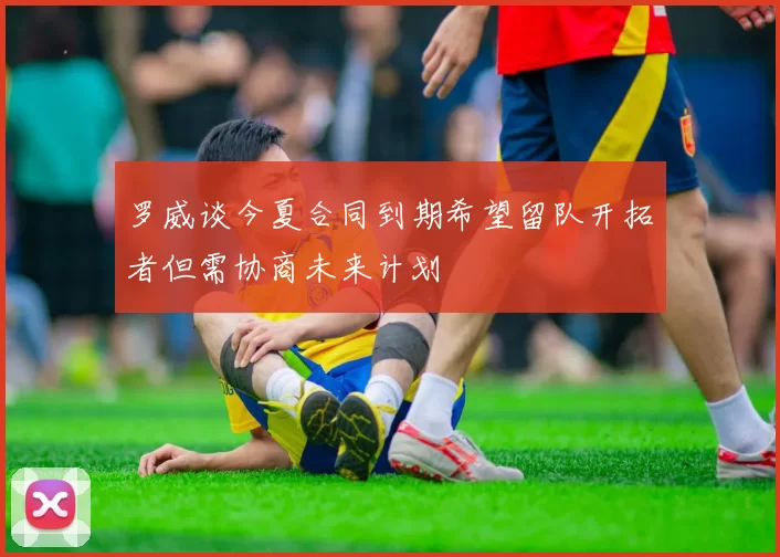 罗威谈今夏合同到期希望留队开拓者但需协商未来计划