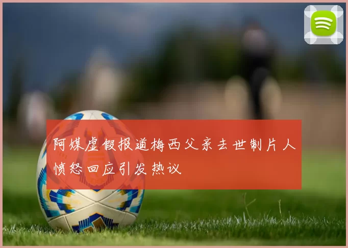 阿媒虚假报道梅西父亲去世制片人愤怒回应引发热议