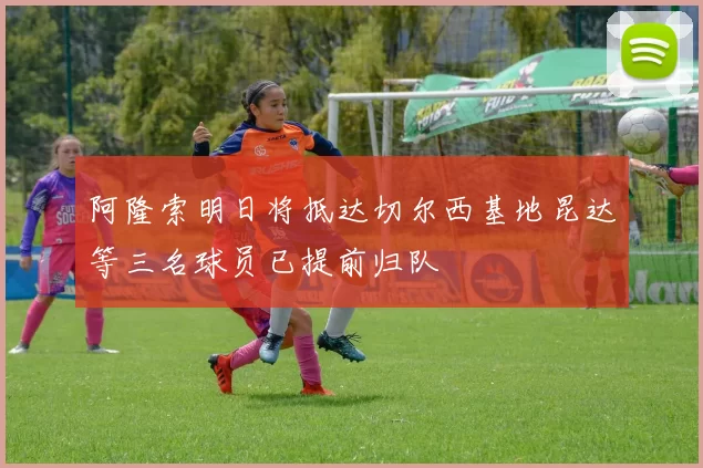 阿隆索明日将抵达切尔西基地昆达等三名球员已提前归队