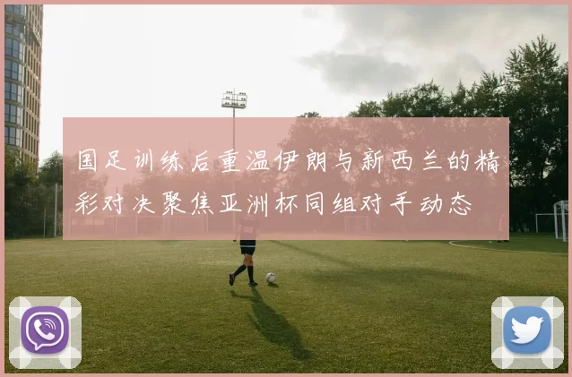 国足训练后重温伊朗与新西兰的精彩对决聚焦亚洲杯同组对手动态