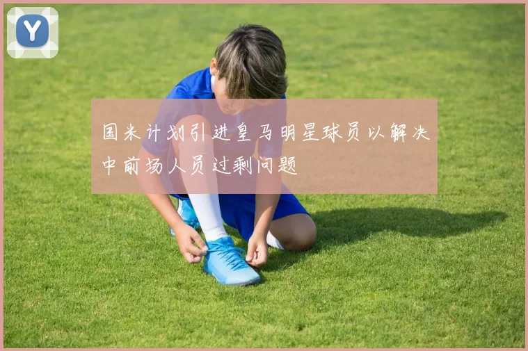 国米计划引进皇马明星球员以解决中前场人员过剩问题
