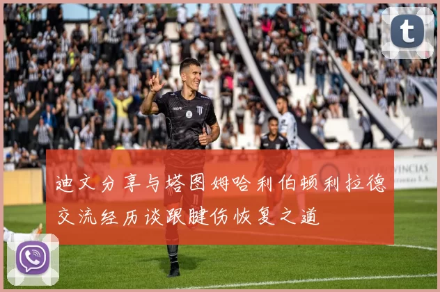 迪文分享与塔图姆哈利伯顿利拉德交流经历谈跟腱伤恢复之道