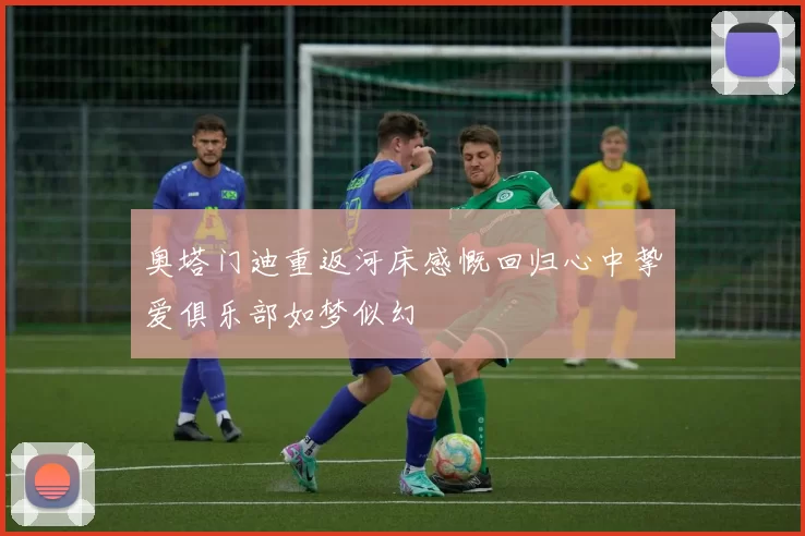 奥塔门迪重返河床感慨回归心中挚爱俱乐部如梦似幻