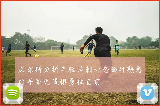 皮尔斯分析年轻马刺心态面对熟悉对手毫无畏惧勇往直前