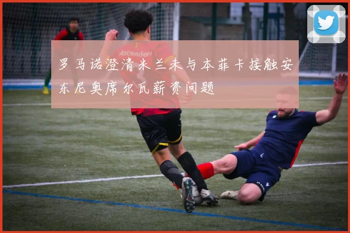 罗马诺澄清米兰未与本菲卡接触安东尼奥席尔瓦薪资问题