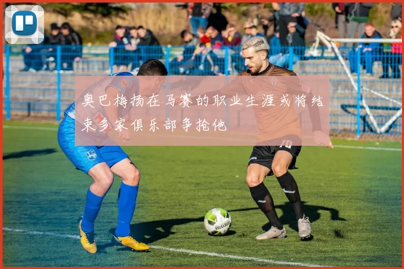 奥巴梅扬在马赛的职业生涯或将结束多家俱乐部争抢他
