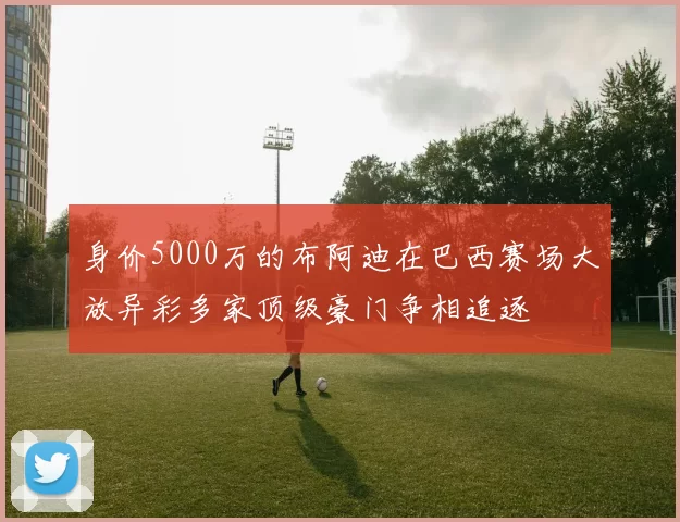 身价5000万的布阿迪在巴西赛场大放异彩多家顶级豪门争相追逐