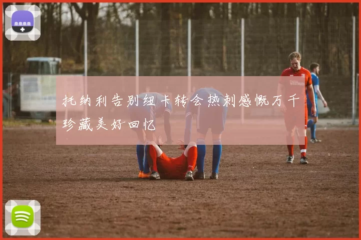 托纳利告别纽卡转会热刺感慨万千珍藏美好回忆