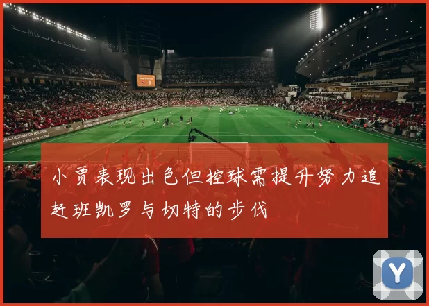 小贾表现出色但控球需提升努力追赶班凯罗与切特的步伐
