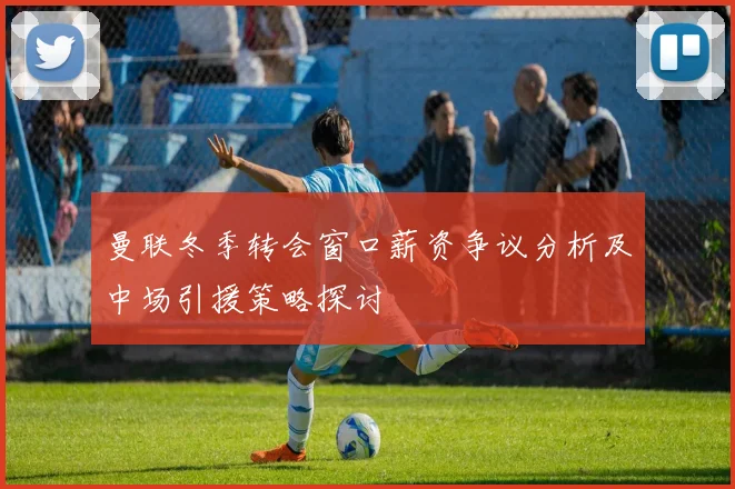曼联冬季转会窗口薪资争议分析及中场引援策略探讨